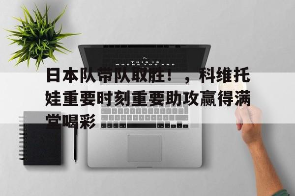 登录入口-关于日本队带队取胜！，科维托娃重要时刻重要助攻赢得满堂喝彩的信息-登录入口